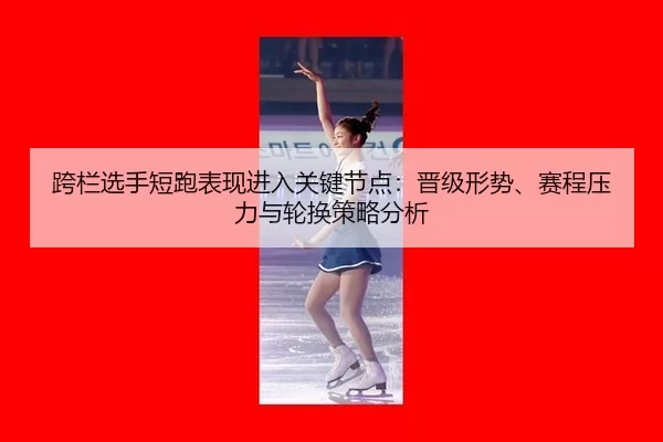 跨栏选手短跑表现进入关键节点：晋级形势、赛程压力与轮换策略分析