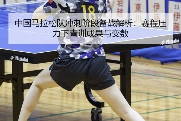 中国马拉松队冲刺阶段备战解析：赛程压力下青训成果与变数