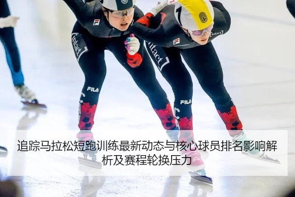 追踪马拉松短跑训练最新动态与核心球员排名影响解析及赛程轮换压力